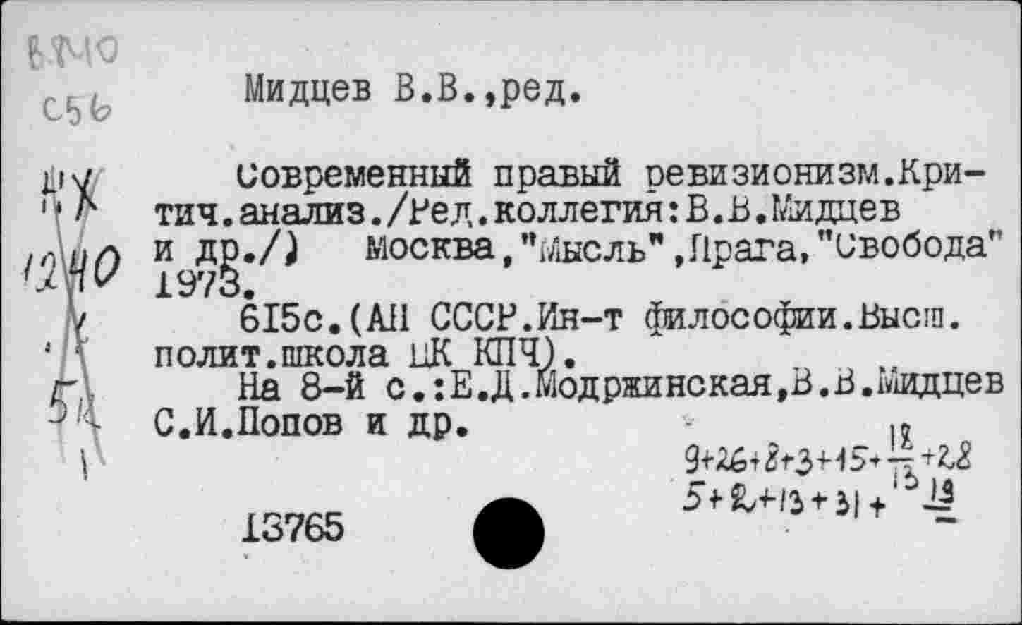 ﻿Мидцев В.В.,ред.
С5Ь
Современный правый ревизионизм.Кри-тич.анализ./Нед.коллегия:В.В.Мидцев и др./) Москва, "Мысль" »Прага, "свобода” 1973.
615с.(АН СССР.Ин-т философии.Высш, полит.школа ЦК КПЧ).
На 8-й с. :Е.Д. Мод ронская,В. В. Мидцев
С.И.Попов и др.
13765
I?
94-26+^3+^*